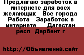 Предлагаю,заработок в интернете для всех желающих - Все города Работа » Заработок в интернете   . Дагестан респ.,Дербент г.